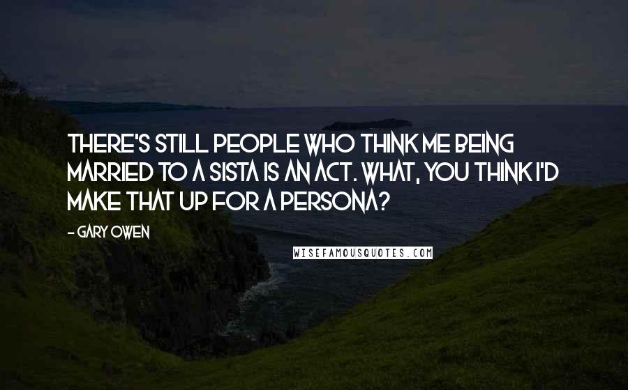 Gary Owen Quotes: There's still people who think me being married to a sista is an act. What, you think I'd make that up for a persona?