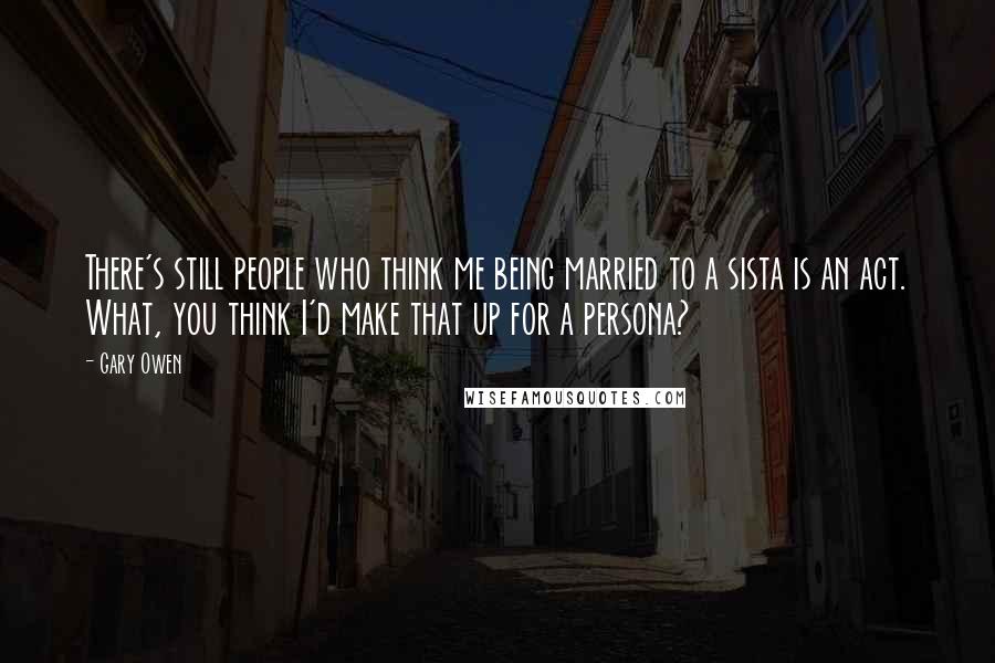 Gary Owen Quotes: There's still people who think me being married to a sista is an act. What, you think I'd make that up for a persona?