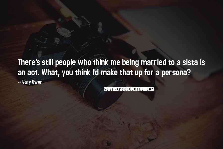 Gary Owen Quotes: There's still people who think me being married to a sista is an act. What, you think I'd make that up for a persona?