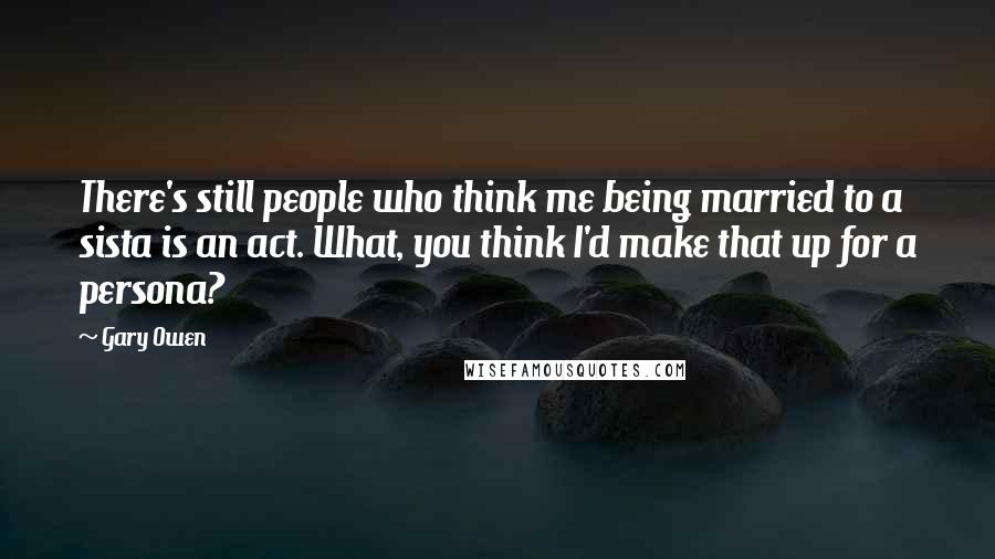 Gary Owen Quotes: There's still people who think me being married to a sista is an act. What, you think I'd make that up for a persona?