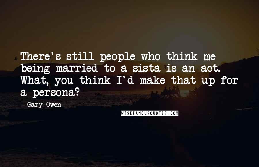 Gary Owen Quotes: There's still people who think me being married to a sista is an act. What, you think I'd make that up for a persona?