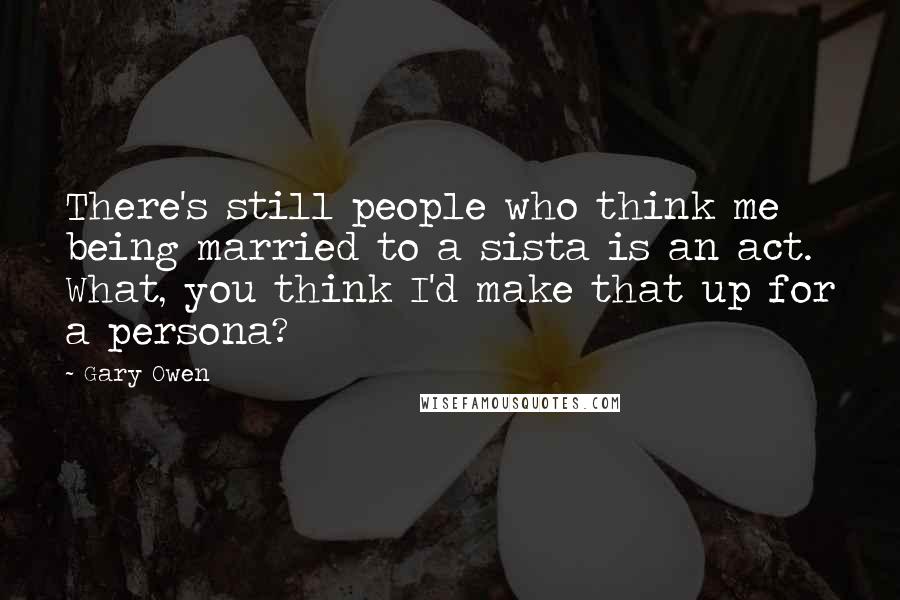 Gary Owen Quotes: There's still people who think me being married to a sista is an act. What, you think I'd make that up for a persona?