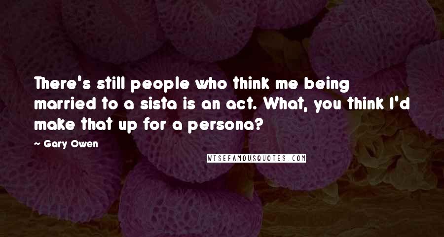 Gary Owen Quotes: There's still people who think me being married to a sista is an act. What, you think I'd make that up for a persona?