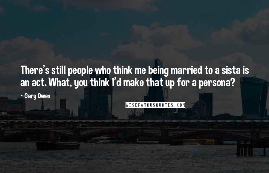 Gary Owen Quotes: There's still people who think me being married to a sista is an act. What, you think I'd make that up for a persona?