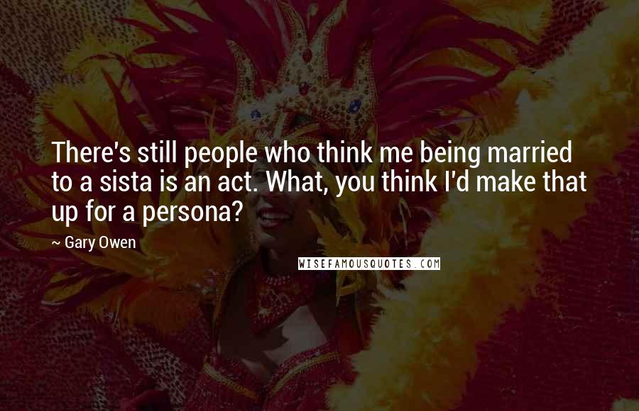 Gary Owen Quotes: There's still people who think me being married to a sista is an act. What, you think I'd make that up for a persona?