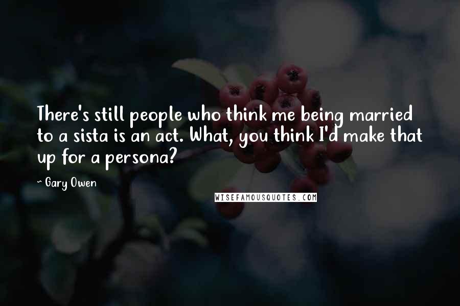 Gary Owen Quotes: There's still people who think me being married to a sista is an act. What, you think I'd make that up for a persona?