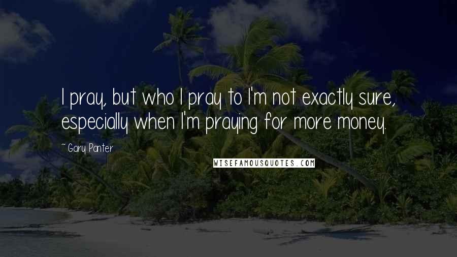 Gary Panter Quotes: I pray, but who I pray to I'm not exactly sure, especially when I'm praying for more money.