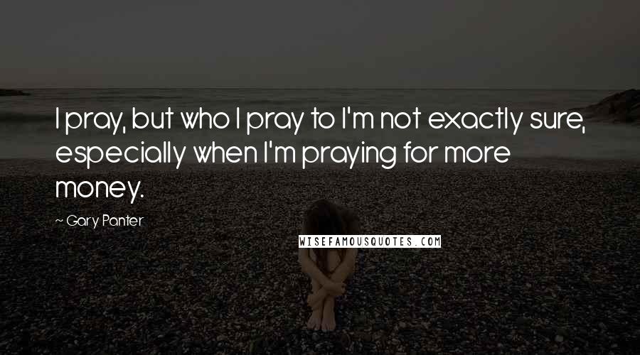 Gary Panter Quotes: I pray, but who I pray to I'm not exactly sure, especially when I'm praying for more money.