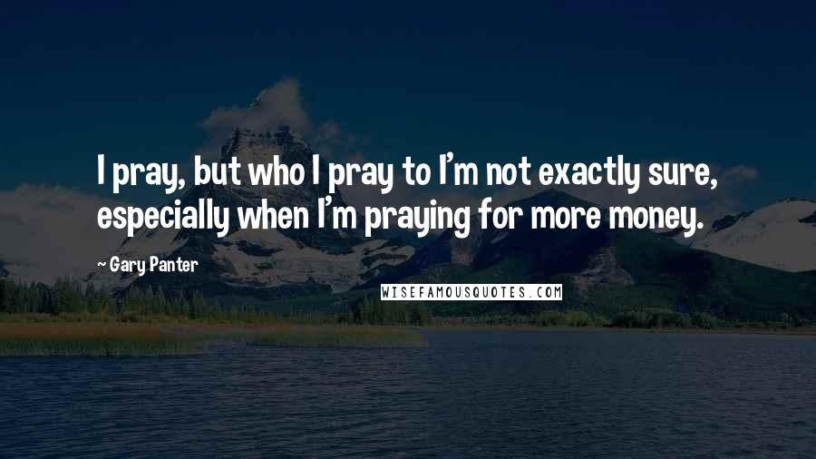 Gary Panter Quotes: I pray, but who I pray to I'm not exactly sure, especially when I'm praying for more money.