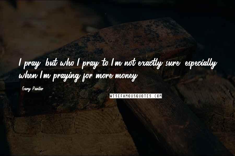 Gary Panter Quotes: I pray, but who I pray to I'm not exactly sure, especially when I'm praying for more money.