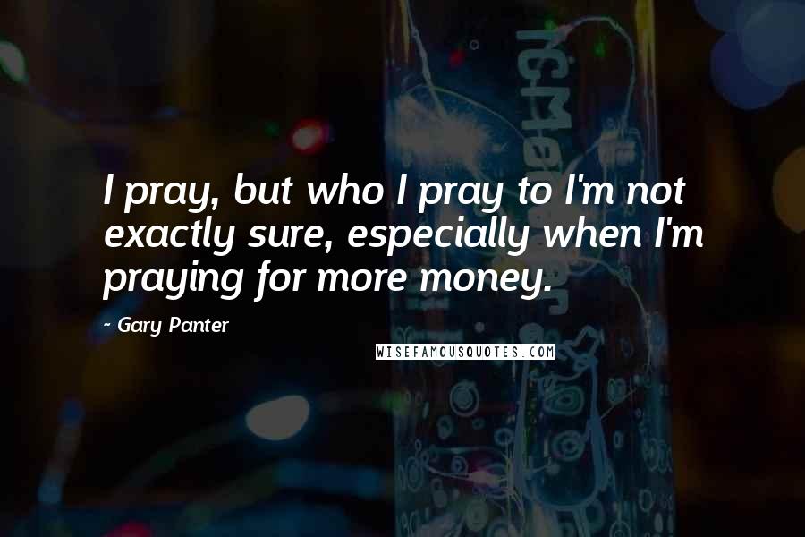 Gary Panter Quotes: I pray, but who I pray to I'm not exactly sure, especially when I'm praying for more money.