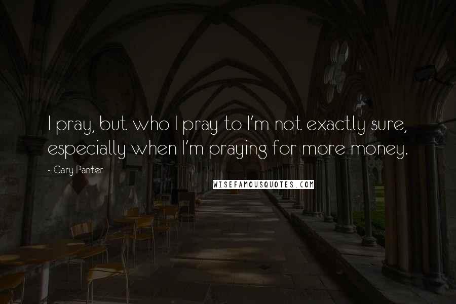 Gary Panter Quotes: I pray, but who I pray to I'm not exactly sure, especially when I'm praying for more money.