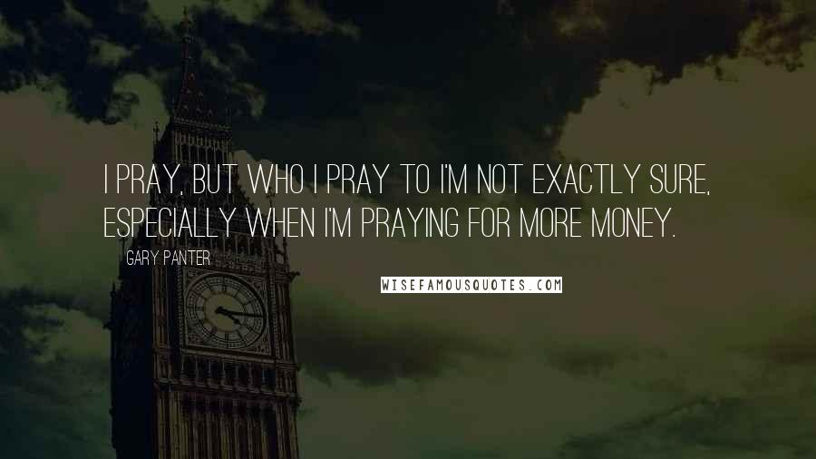 Gary Panter Quotes: I pray, but who I pray to I'm not exactly sure, especially when I'm praying for more money.