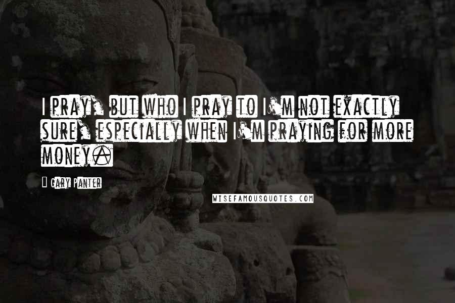 Gary Panter Quotes: I pray, but who I pray to I'm not exactly sure, especially when I'm praying for more money.