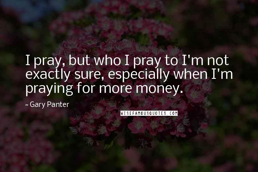 Gary Panter Quotes: I pray, but who I pray to I'm not exactly sure, especially when I'm praying for more money.