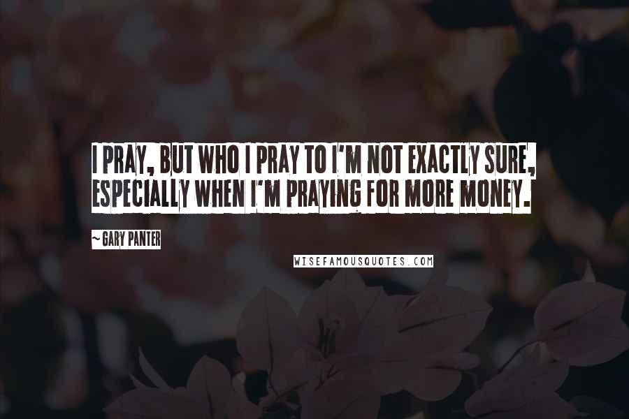 Gary Panter Quotes: I pray, but who I pray to I'm not exactly sure, especially when I'm praying for more money.