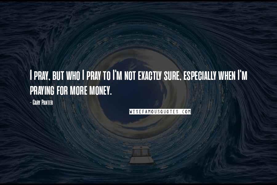 Gary Panter Quotes: I pray, but who I pray to I'm not exactly sure, especially when I'm praying for more money.