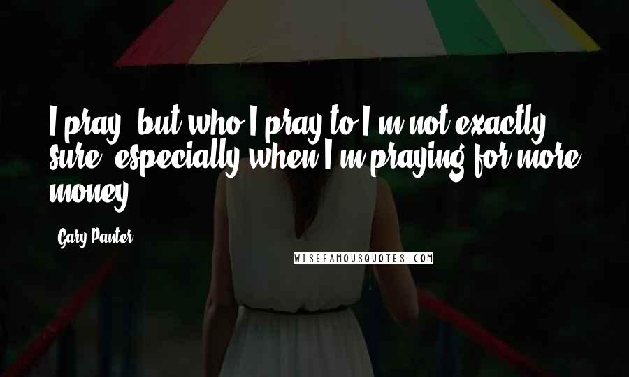 Gary Panter Quotes: I pray, but who I pray to I'm not exactly sure, especially when I'm praying for more money.