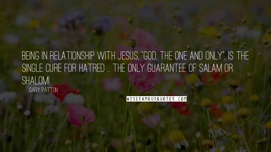 Gary Patton Quotes: Being in relationship with Jesus, "God, The One and Only", is the single cure for hatred ... the only guarantee of salam or shalom!