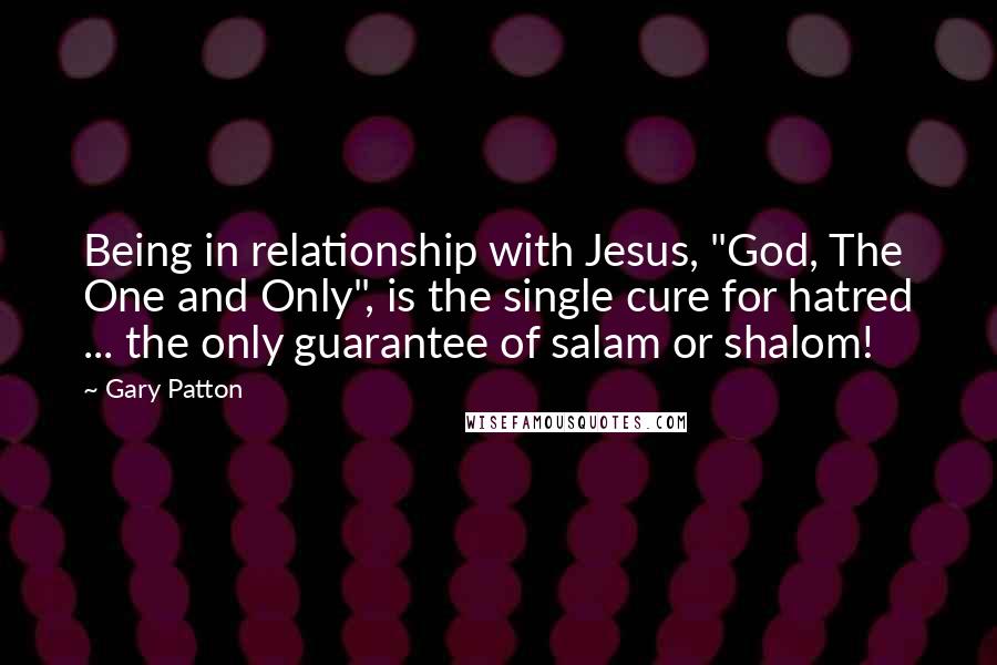 Gary Patton Quotes: Being in relationship with Jesus, "God, The One and Only", is the single cure for hatred ... the only guarantee of salam or shalom!