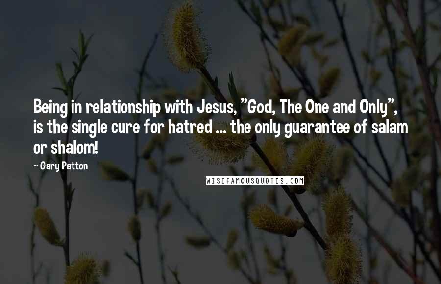 Gary Patton Quotes: Being in relationship with Jesus, "God, The One and Only", is the single cure for hatred ... the only guarantee of salam or shalom!