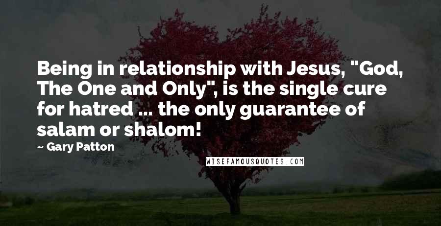 Gary Patton Quotes: Being in relationship with Jesus, "God, The One and Only", is the single cure for hatred ... the only guarantee of salam or shalom!
