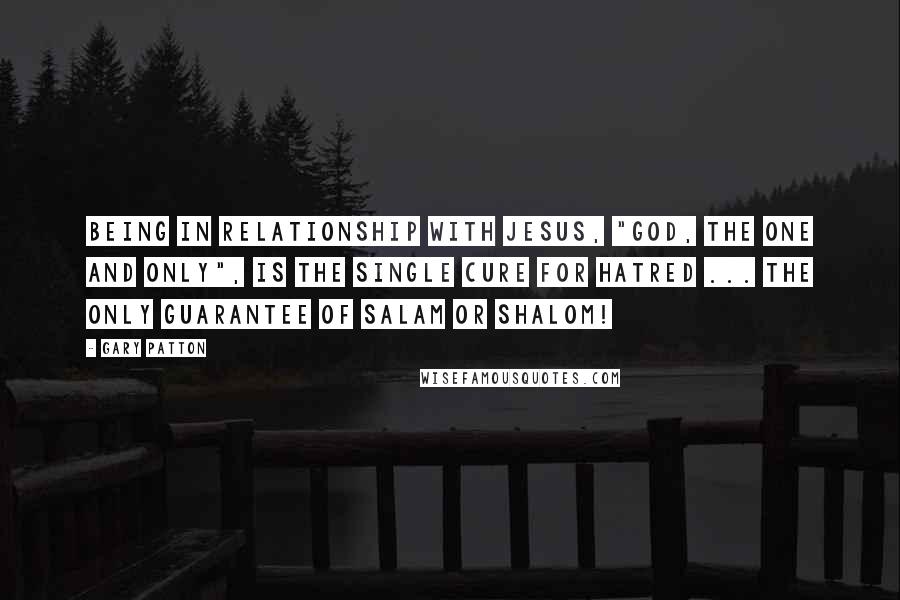 Gary Patton Quotes: Being in relationship with Jesus, "God, The One and Only", is the single cure for hatred ... the only guarantee of salam or shalom!