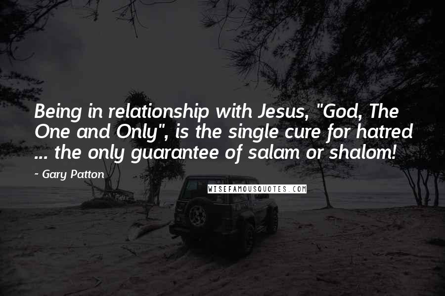 Gary Patton Quotes: Being in relationship with Jesus, "God, The One and Only", is the single cure for hatred ... the only guarantee of salam or shalom!