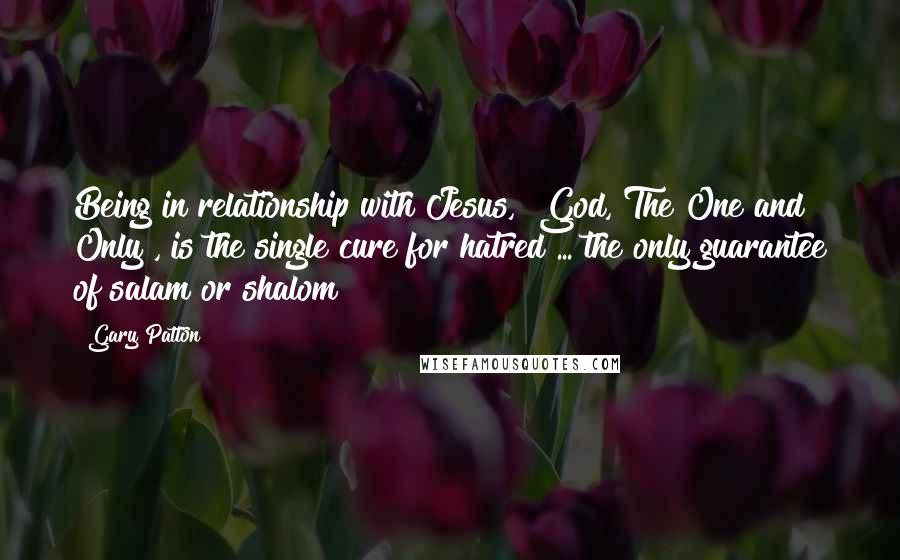 Gary Patton Quotes: Being in relationship with Jesus, "God, The One and Only", is the single cure for hatred ... the only guarantee of salam or shalom!