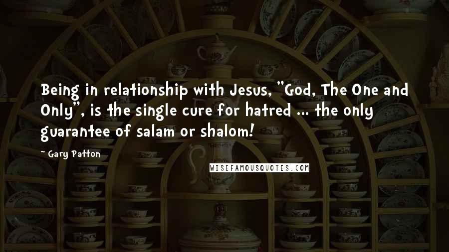 Gary Patton Quotes: Being in relationship with Jesus, "God, The One and Only", is the single cure for hatred ... the only guarantee of salam or shalom!