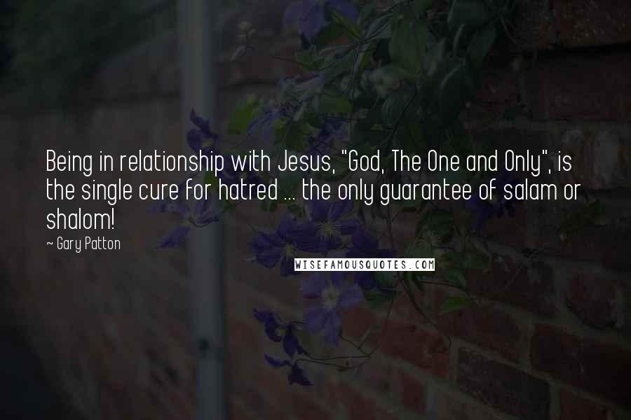 Gary Patton Quotes: Being in relationship with Jesus, "God, The One and Only", is the single cure for hatred ... the only guarantee of salam or shalom!