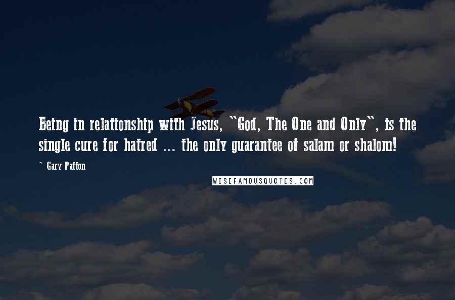 Gary Patton Quotes: Being in relationship with Jesus, "God, The One and Only", is the single cure for hatred ... the only guarantee of salam or shalom!