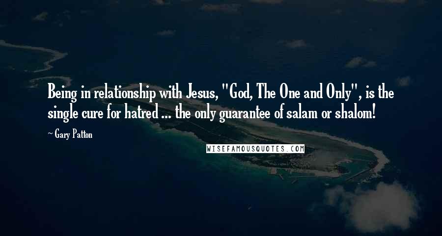 Gary Patton Quotes: Being in relationship with Jesus, "God, The One and Only", is the single cure for hatred ... the only guarantee of salam or shalom!