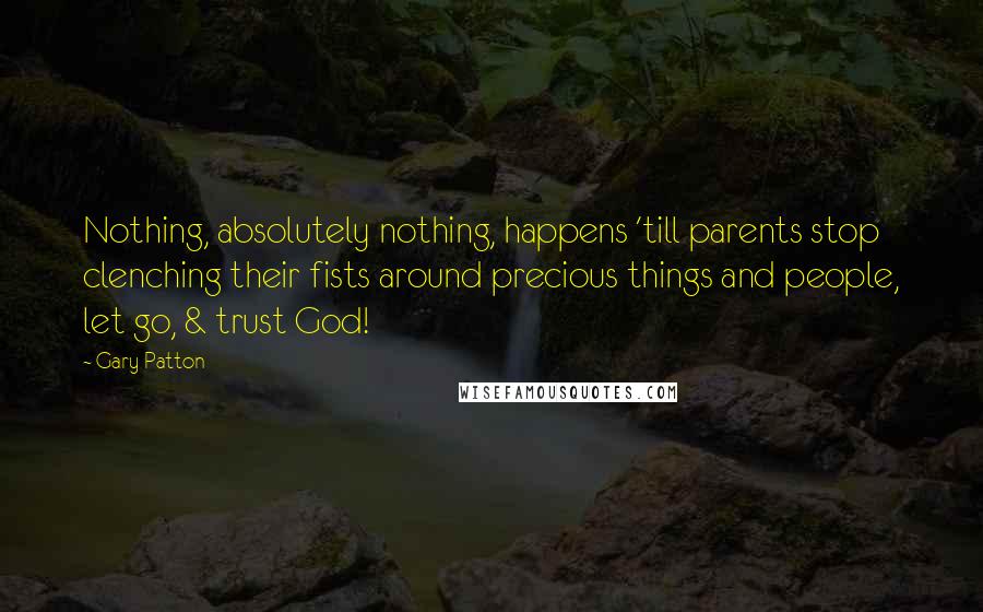 Gary Patton Quotes: Nothing, absolutely nothing, happens 'till parents stop clenching their fists around precious things and people, let go, & trust God!