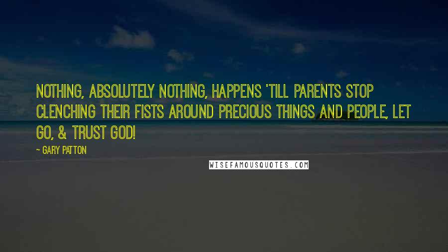 Gary Patton Quotes: Nothing, absolutely nothing, happens 'till parents stop clenching their fists around precious things and people, let go, & trust God!