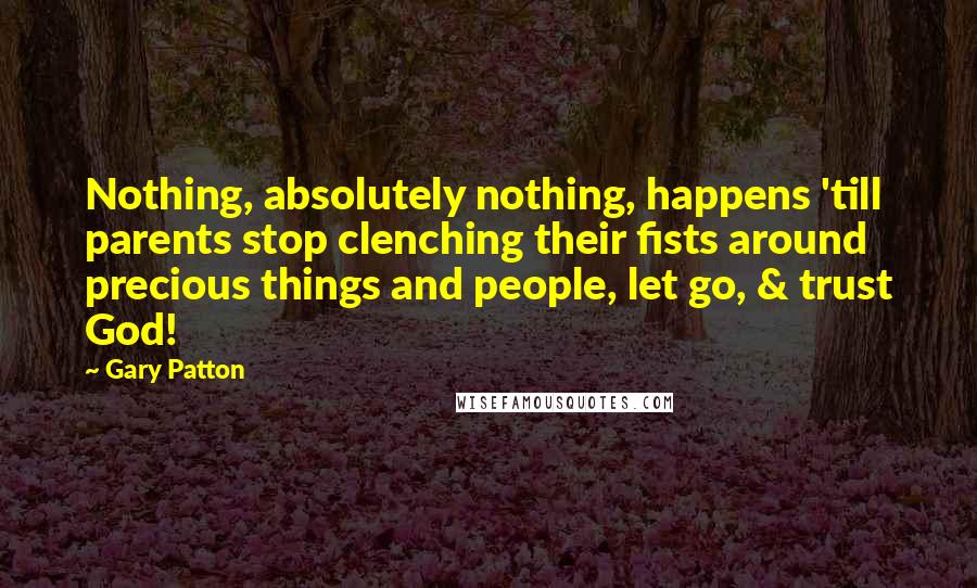 Gary Patton Quotes: Nothing, absolutely nothing, happens 'till parents stop clenching their fists around precious things and people, let go, & trust God!