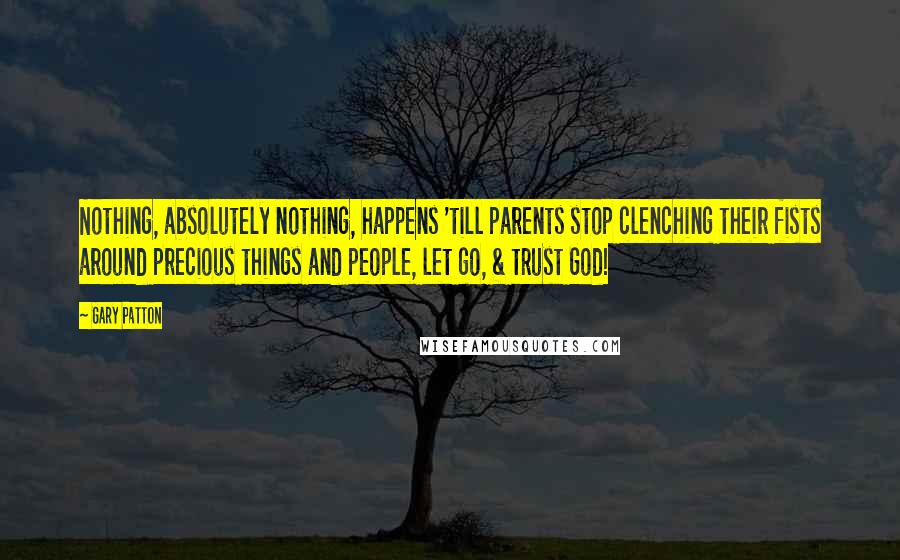 Gary Patton Quotes: Nothing, absolutely nothing, happens 'till parents stop clenching their fists around precious things and people, let go, & trust God!