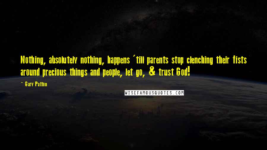 Gary Patton Quotes: Nothing, absolutely nothing, happens 'till parents stop clenching their fists around precious things and people, let go, & trust God!