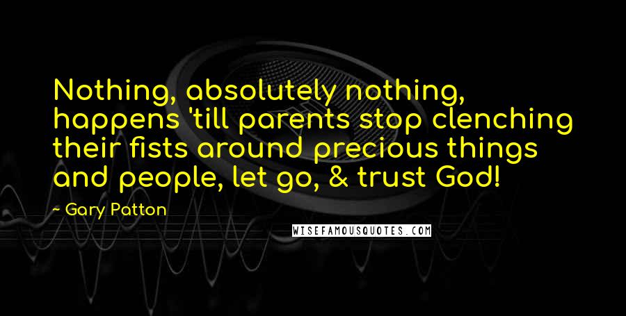 Gary Patton Quotes: Nothing, absolutely nothing, happens 'till parents stop clenching their fists around precious things and people, let go, & trust God!