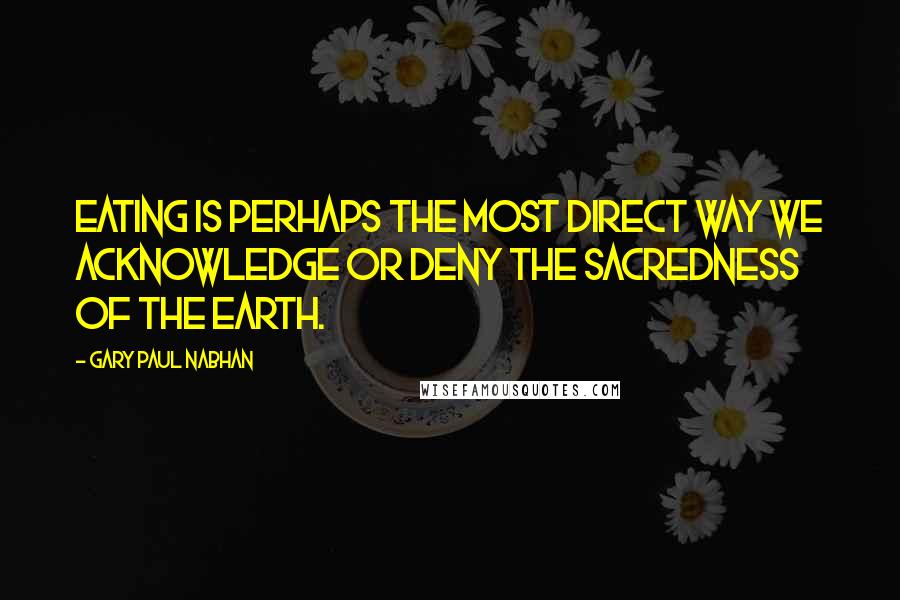 Gary Paul Nabhan Quotes: Eating is perhaps the most direct way we acknowledge or deny the sacredness of the earth.