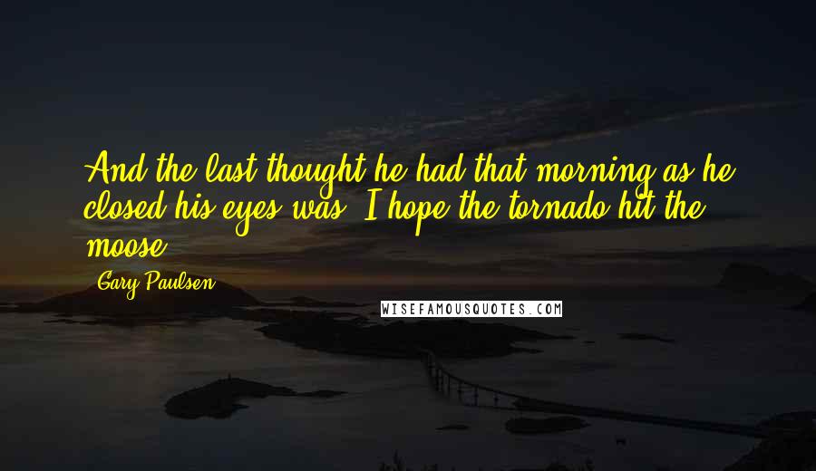 Gary Paulsen Quotes: And the last thought he had that morning as he closed his eyes was: I hope the tornado hit the moose.