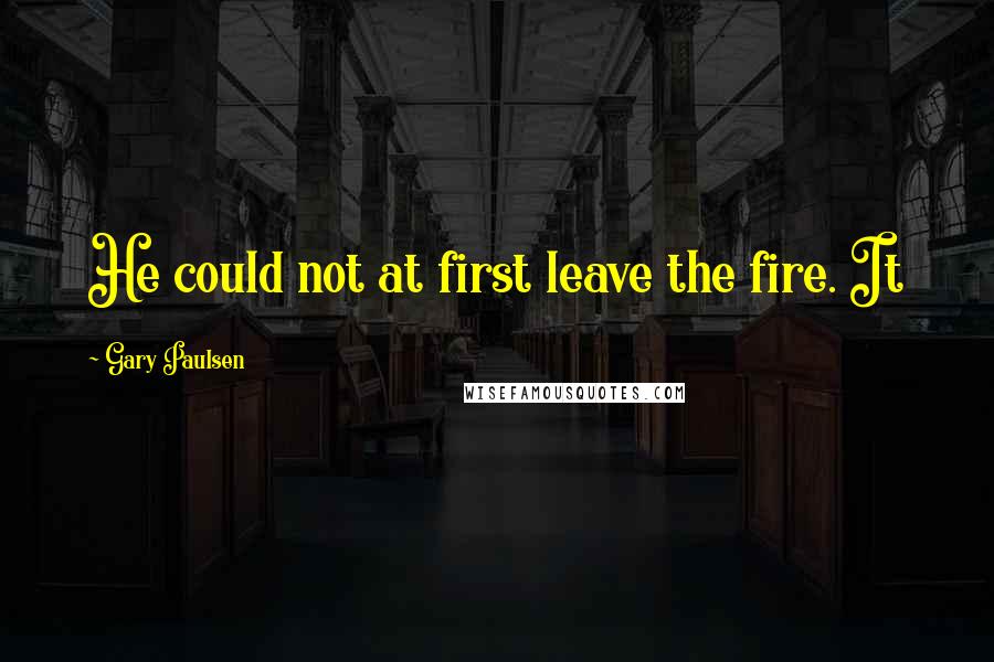 Gary Paulsen Quotes: He could not at first leave the fire. It