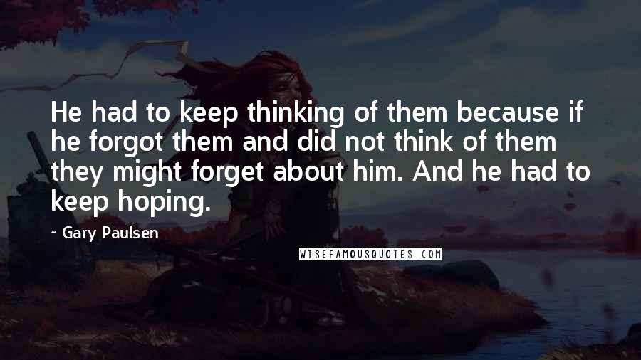 Gary Paulsen Quotes: He had to keep thinking of them because if he forgot them and did not think of them they might forget about him. And he had to keep hoping.