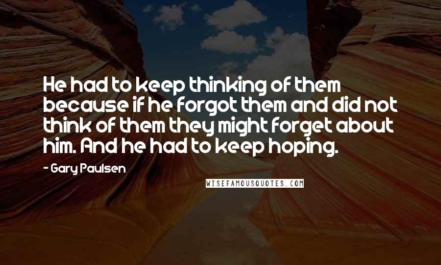 Gary Paulsen Quotes: He had to keep thinking of them because if he forgot them and did not think of them they might forget about him. And he had to keep hoping.