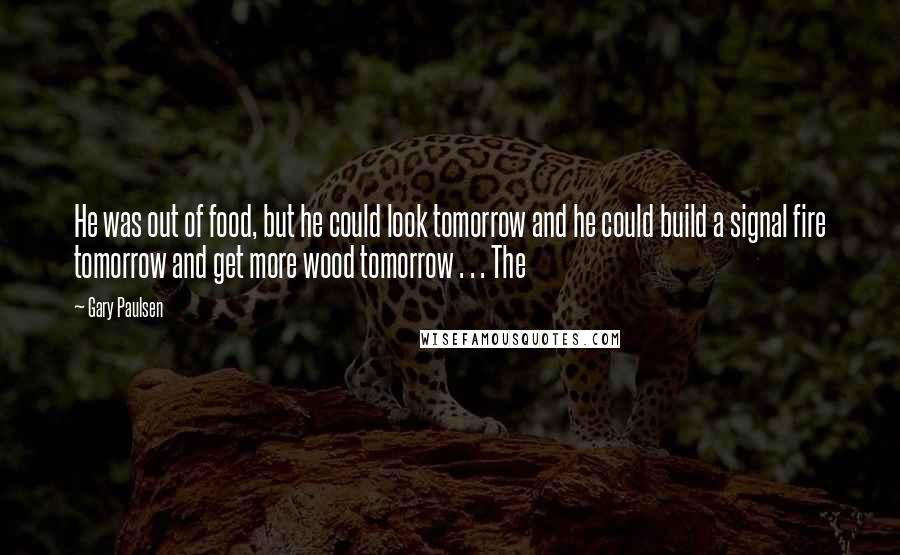 Gary Paulsen Quotes: He was out of food, but he could look tomorrow and he could build a signal fire tomorrow and get more wood tomorrow . . . The