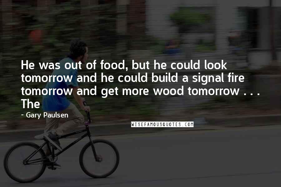 Gary Paulsen Quotes: He was out of food, but he could look tomorrow and he could build a signal fire tomorrow and get more wood tomorrow . . . The