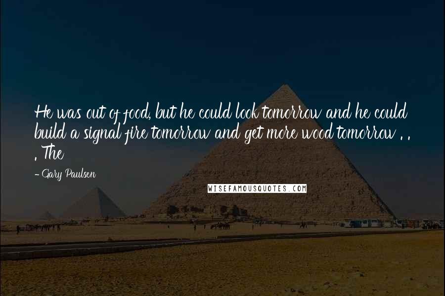 Gary Paulsen Quotes: He was out of food, but he could look tomorrow and he could build a signal fire tomorrow and get more wood tomorrow . . . The