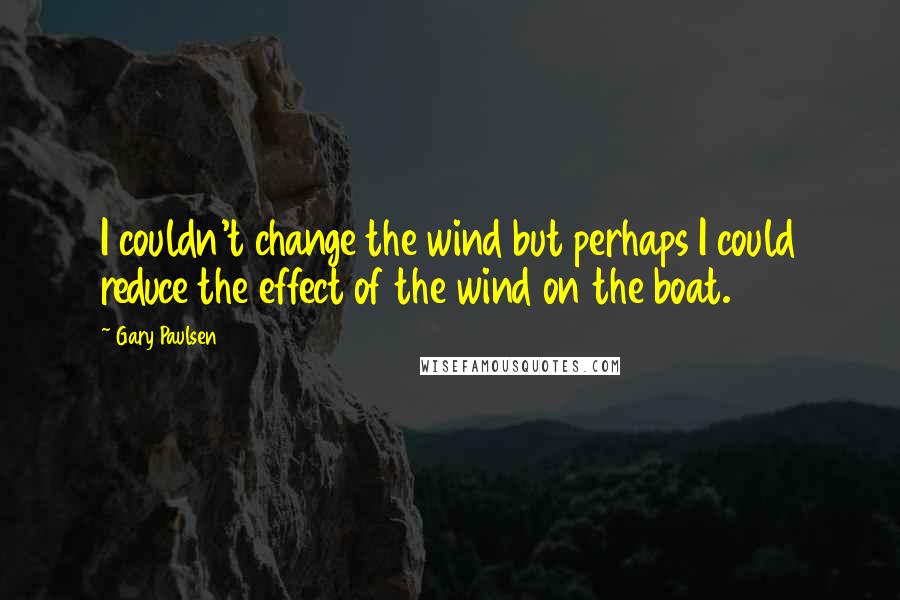 Gary Paulsen Quotes: I couldn't change the wind but perhaps I could reduce the effect of the wind on the boat.