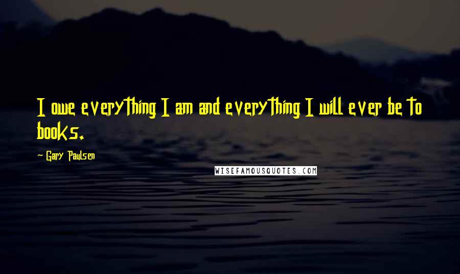 Gary Paulsen Quotes: I owe everything I am and everything I will ever be to books.