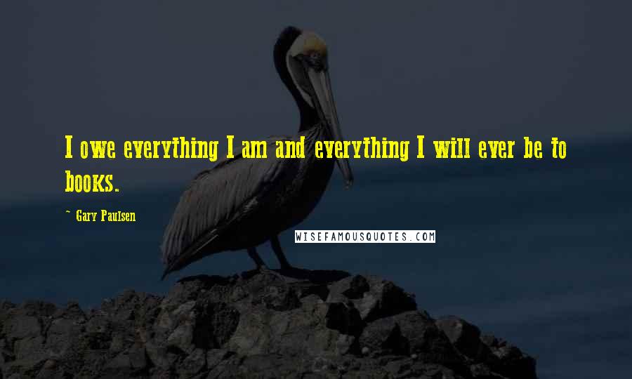 Gary Paulsen Quotes: I owe everything I am and everything I will ever be to books.
